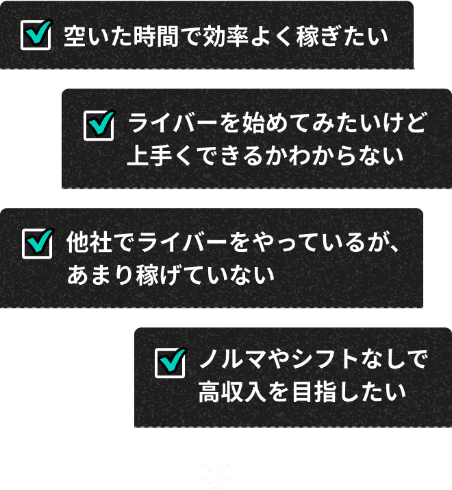 空いた時間で効率よく稼ぎたい ライバーを始めてみたいけど上手くできるかわからない 他社でライバーをやっているが、あまり稼げていない ノルマやシフトなしで高収入を目指したい